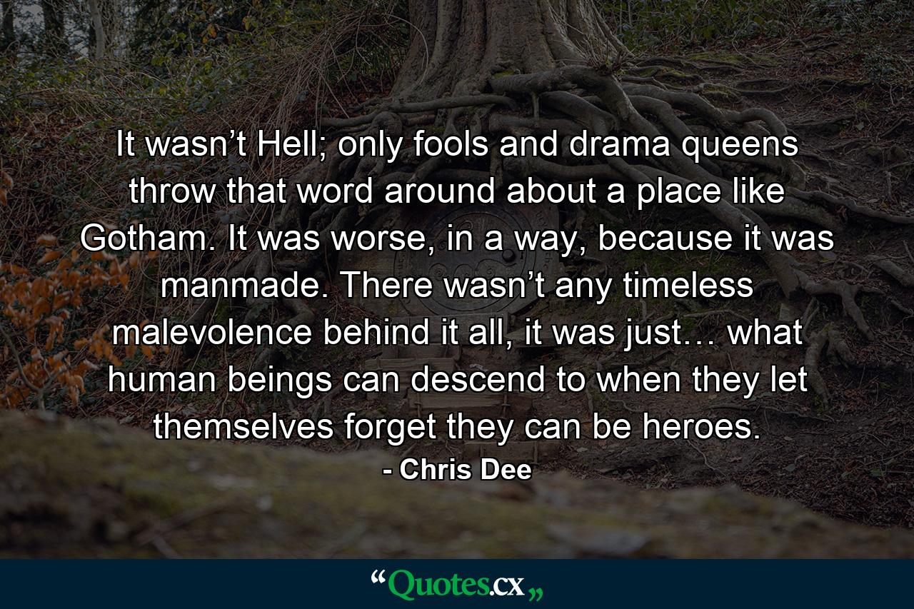 It wasn’t Hell; only fools and drama queens throw that word around about a place like Gotham. It was worse, in a way, because it was manmade. There wasn’t any timeless malevolence behind it all, it was just… what human beings can descend to when they let themselves forget they can be heroes. - Quote by Chris Dee