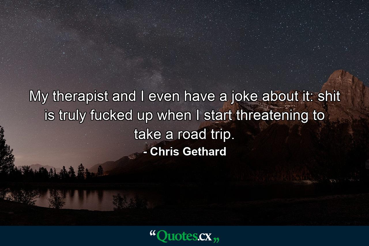 My therapist and I even have a joke about it: shit is truly fucked up when I start threatening to take a road trip. - Quote by Chris Gethard