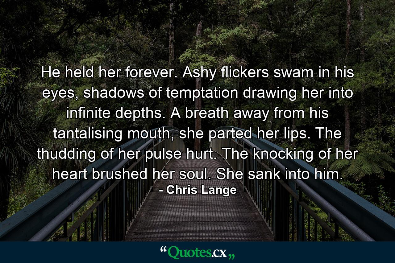 He held her forever. Ashy flickers swam in his eyes, shadows of temptation drawing her into infinite depths. A breath away from his tantalising mouth, she parted her lips. The thudding of her pulse hurt. The knocking of her heart brushed her soul. She sank into him. - Quote by Chris Lange