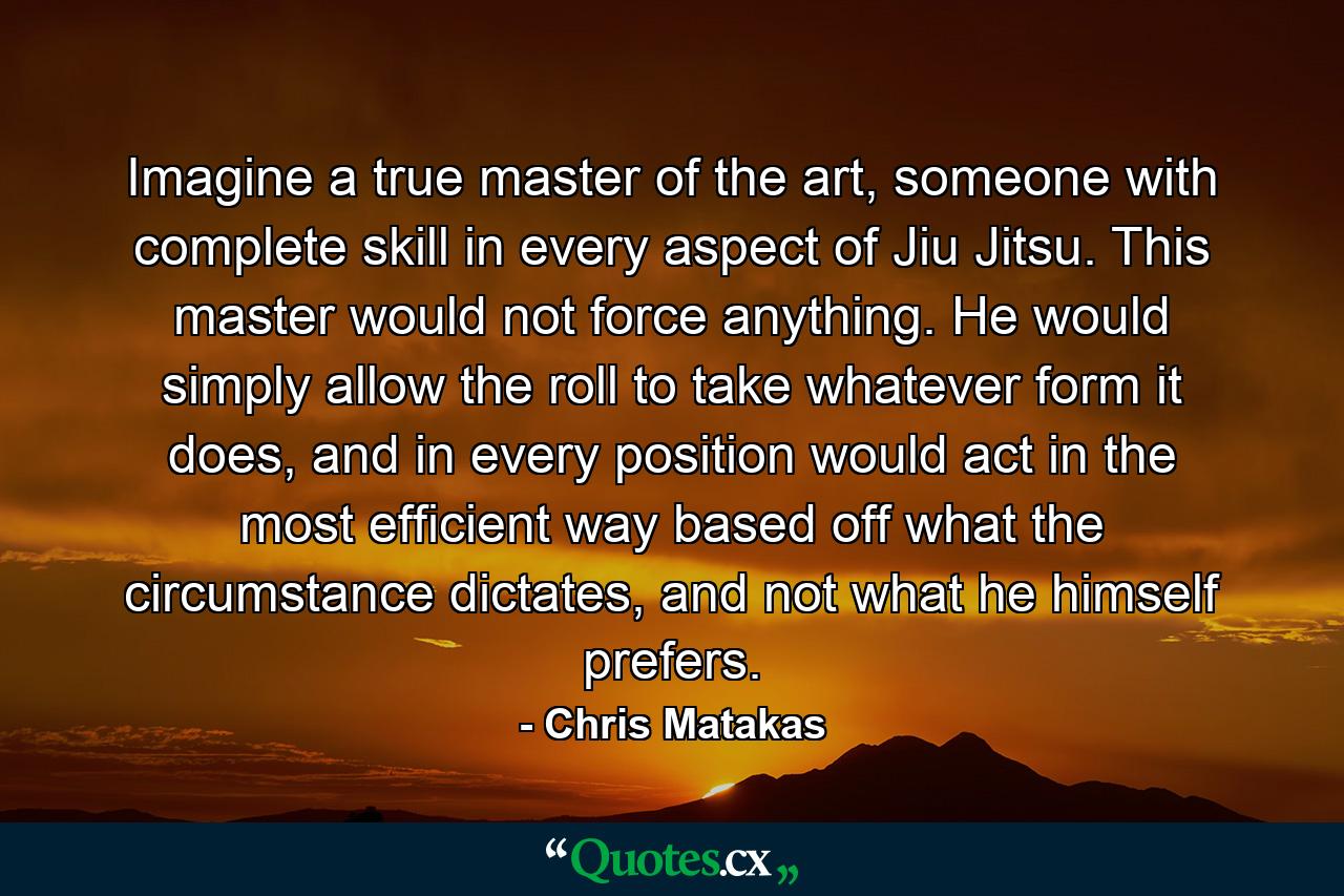 Imagine a true master of the art, someone with complete skill in every aspect of Jiu Jitsu. This master would not force anything. He would simply allow the roll to take whatever form it does, and in every position would act in the most efficient way based off what the circumstance dictates, and not what he himself prefers. - Quote by Chris Matakas