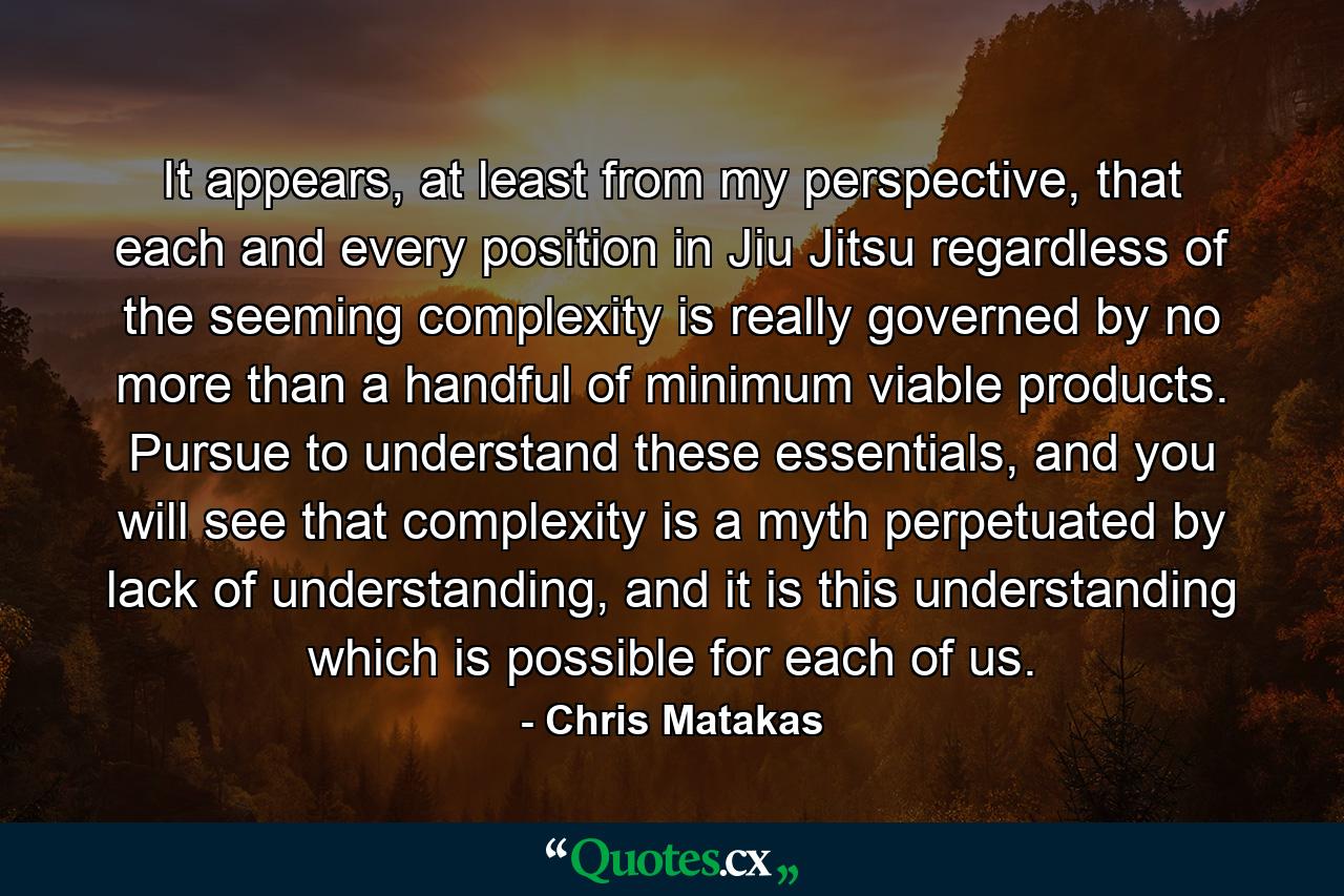 It appears, at least from my perspective, that each and every position in Jiu Jitsu regardless of the seeming complexity is really governed by no more than a handful of minimum viable products. Pursue to understand these essentials, and you will see that complexity is a myth perpetuated by lack of understanding, and it is this understanding which is possible for each of us. - Quote by Chris Matakas