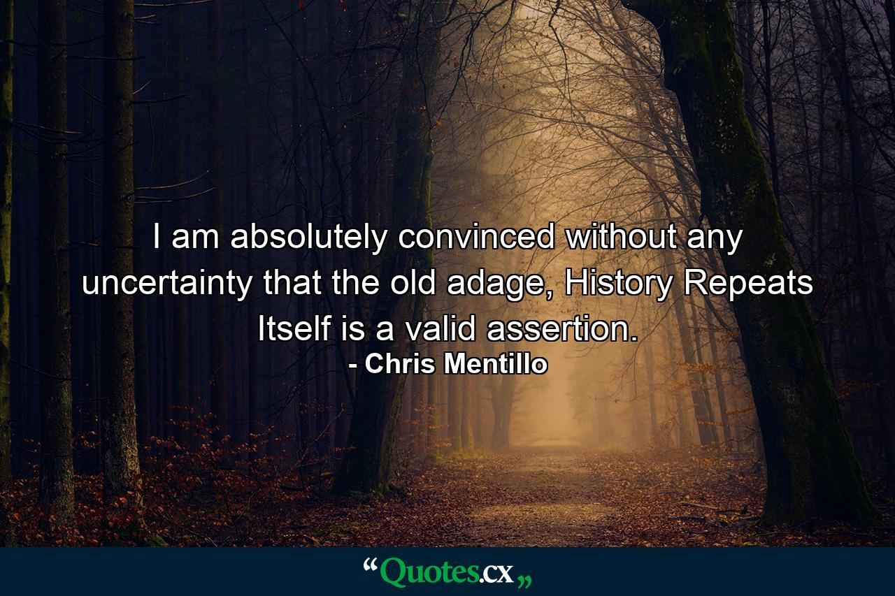 I am absolutely convinced without any uncertainty that the old adage, History Repeats Itself is a valid assertion. - Quote by Chris Mentillo