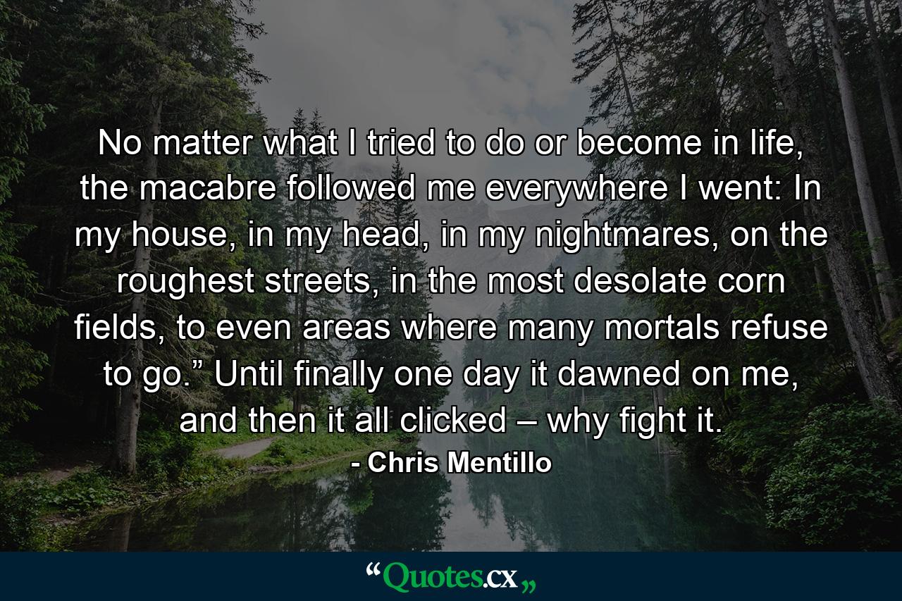 No matter what I tried to do or become in life, the macabre followed me everywhere I went: In my house, in my head, in my nightmares, on the roughest streets, in the most desolate corn fields, to even areas where many mortals refuse to go.” Until finally one day it dawned on me, and then it all clicked – why fight it. - Quote by Chris Mentillo