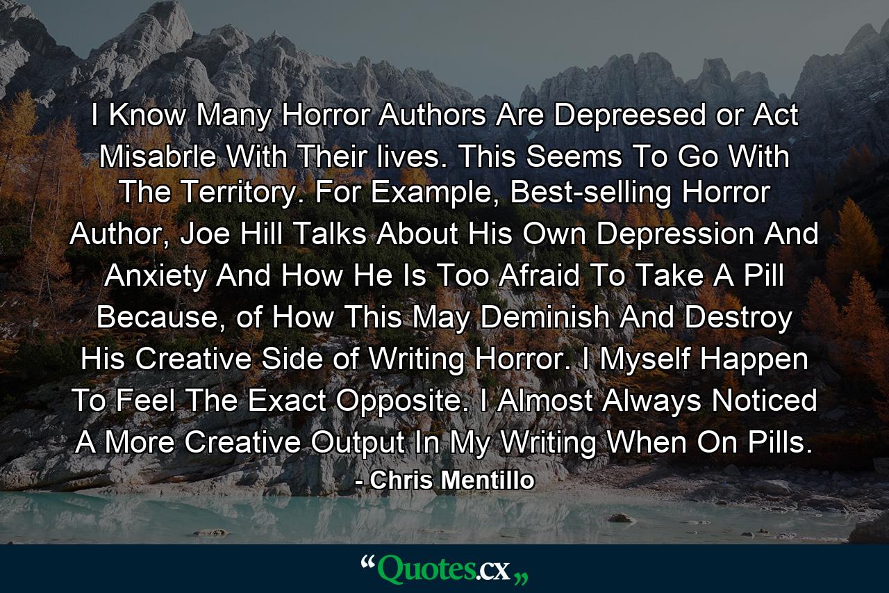 I Know Many Horror Authors Are Depreesed or Act Misabrle With Their lives. This Seems To Go With The Territory. For Example, Best-selling Horror Author, Joe Hill Talks About His Own Depression And Anxiety And How He Is Too Afraid To Take A Pill Because, of How This May Deminish And Destroy His Creative Side of Writing Horror. I Myself Happen To Feel The Exact Opposite. I Almost Always Noticed A More Creative Output In My Writing When On Pills. - Quote by Chris Mentillo