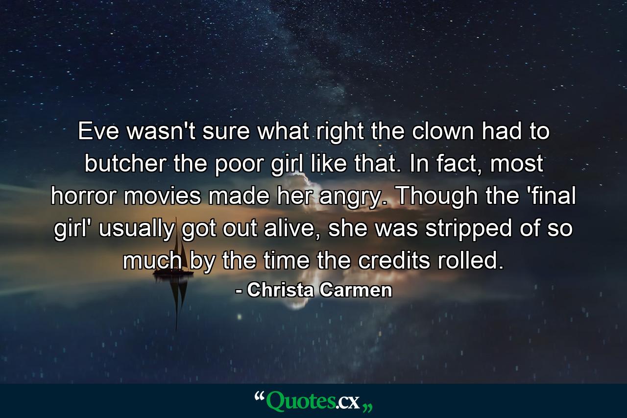 Eve wasn't sure what right the clown had to butcher the poor girl like that. In fact, most horror movies made her angry. Though the 'final girl' usually got out alive, she was stripped of so much by the time the credits rolled. - Quote by Christa Carmen