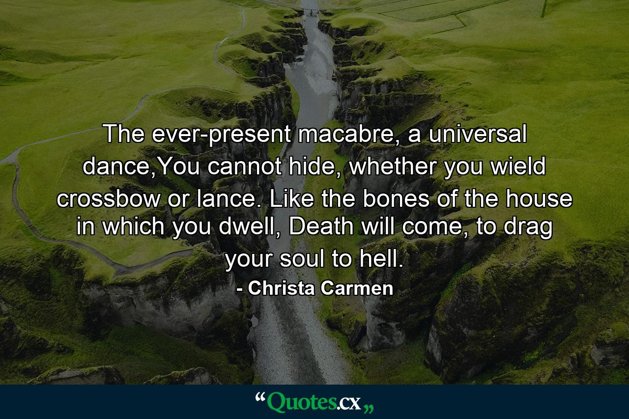 The ever-present macabre, a universal dance,You cannot hide, whether you wield crossbow or lance. Like the bones of the house in which you dwell, Death will come, to drag your soul to hell. - Quote by Christa Carmen