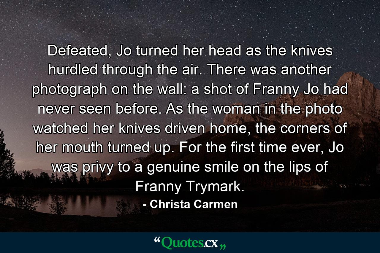 Defeated, Jo turned her head as the knives hurdled through the air. There was another photograph on the wall: a shot of Franny Jo had never seen before. As the woman in the photo watched her knives driven home, the corners of her mouth turned up. For the first time ever, Jo was privy to a genuine smile on the lips of Franny Trymark. - Quote by Christa Carmen