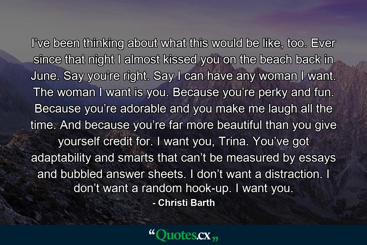 I’ve been thinking about what this would be like, too. Ever since that night I almost kissed you on the beach back in June. Say you’re right. Say I can have any woman I want. The woman I want is you. Because you’re perky and fun. Because you’re adorable and you make me laugh all the time. And because you’re far more beautiful than you give yourself credit for. I want you, Trina. You’ve got adaptability and smarts that can’t be measured by essays and bubbled answer sheets. I don’t want a distraction. I don’t want a random hook-up. I want you. - Quote by Christi Barth