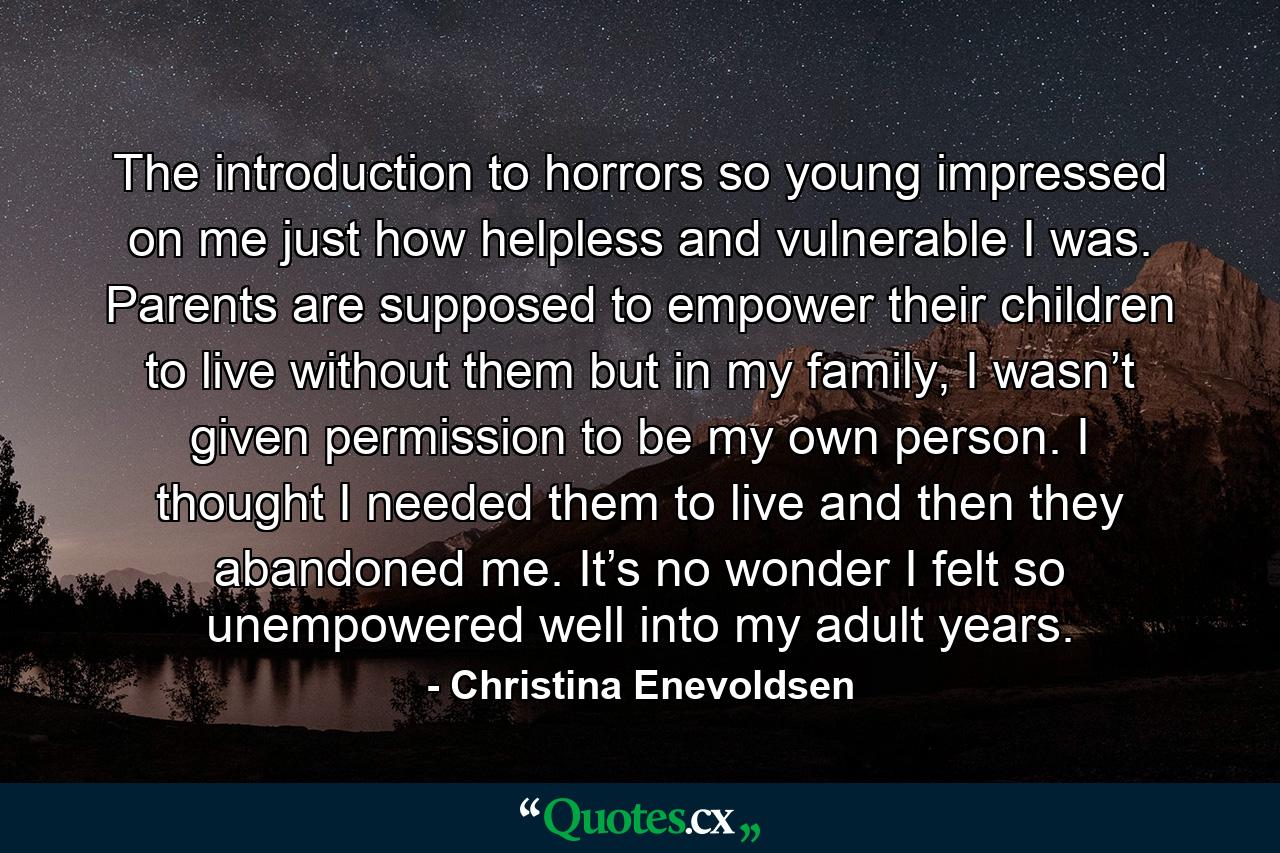 The introduction to horrors so young impressed on me just how helpless and vulnerable I was. Parents are supposed to empower their children to live without them but in my family, I wasn’t given permission to be my own person. I thought I needed them to live and then they abandoned me. It’s no wonder I felt so unempowered well into my adult years. - Quote by Christina Enevoldsen