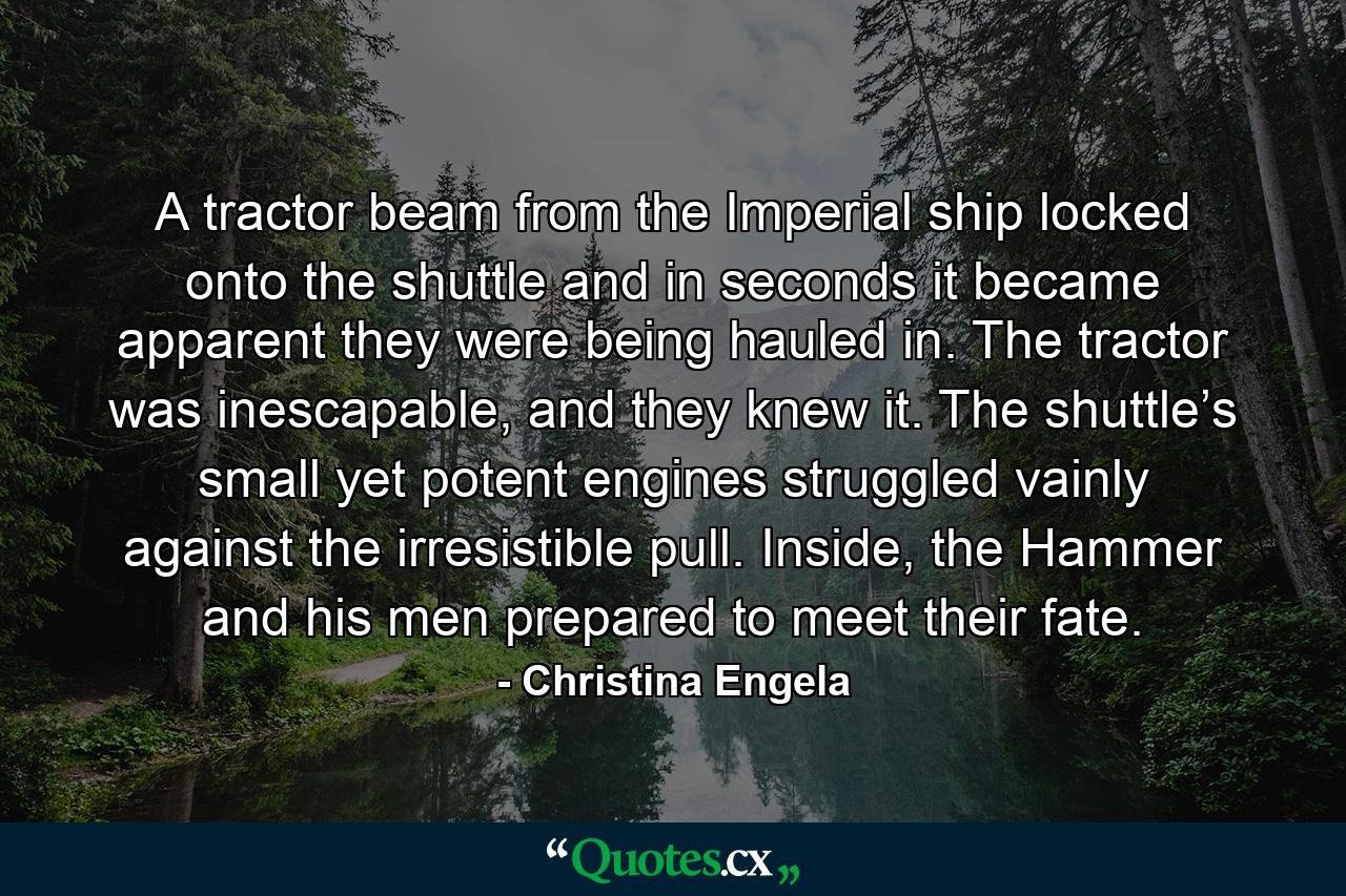 A tractor beam from the Imperial ship locked onto the shuttle and in seconds it became apparent they were being hauled in. The tractor was inescapable, and they knew it. The shuttle’s small yet potent engines struggled vainly against the irresistible pull. Inside, the Hammer and his men prepared to meet their fate. - Quote by Christina Engela