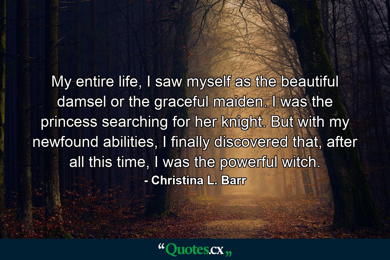 My entire life, I saw myself as the beautiful damsel or the graceful maiden. I was the princess searching for her knight. But with my newfound abilities, I finally discovered that, after all this time, I was the powerful witch. - Quote by Christina L. Barr