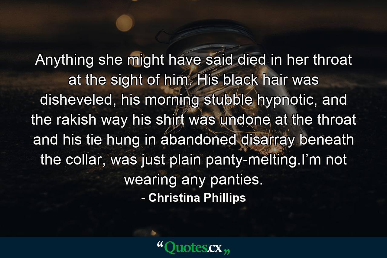 Anything she might have said died in her throat at the sight of him. His black hair was disheveled, his morning stubble hypnotic, and the rakish way his shirt was undone at the throat and his tie hung in abandoned disarray beneath the collar, was just plain panty-melting.I’m not wearing any panties. - Quote by Christina Phillips