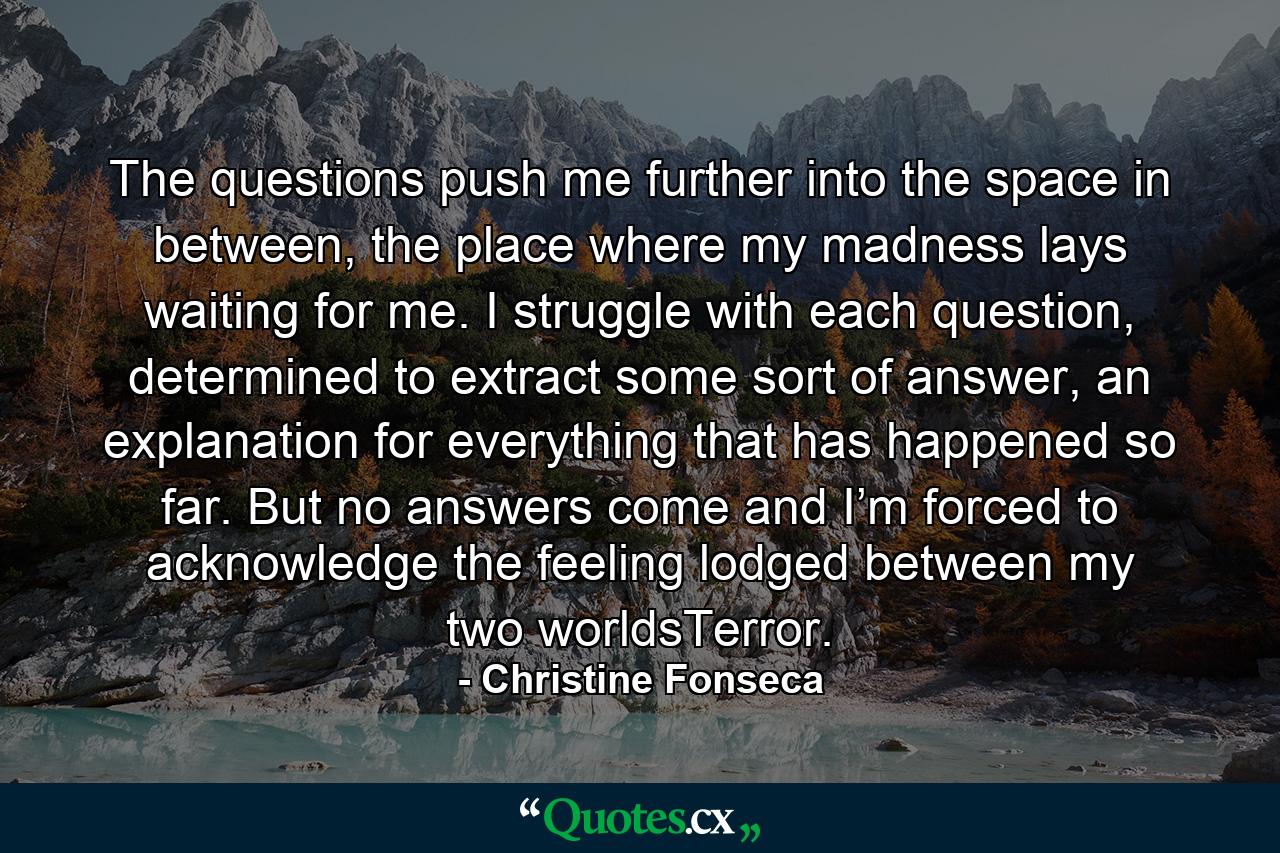 The questions push me further into the space in between, the place where my madness lays waiting for me. I struggle with each question, determined to extract some sort of answer, an explanation for everything that has happened so far. But no answers come and I’m forced to acknowledge the feeling lodged between my two worldsTerror. - Quote by Christine Fonseca