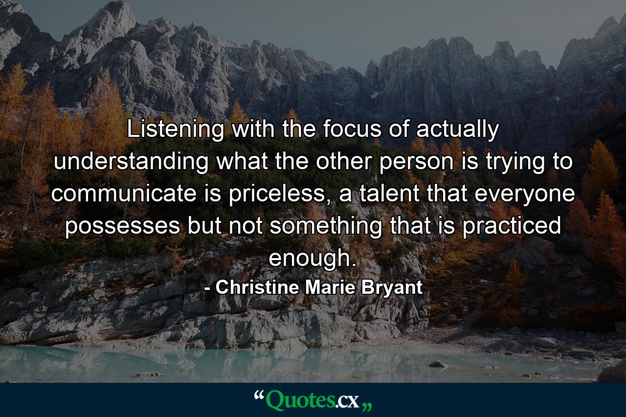 Listening with the focus of actually understanding what the other person is trying to communicate is priceless, a talent that everyone possesses but not something that is practiced enough. - Quote by Christine Marie Bryant