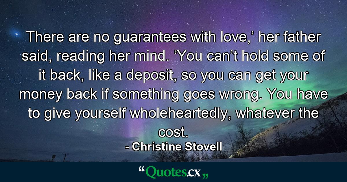 There are no guarantees with love,’ her father said, reading her mind. ‘You can’t hold some of it back, like a deposit, so you can get your money back if something goes wrong. You have to give yourself wholeheartedly, whatever the cost. - Quote by Christine Stovell