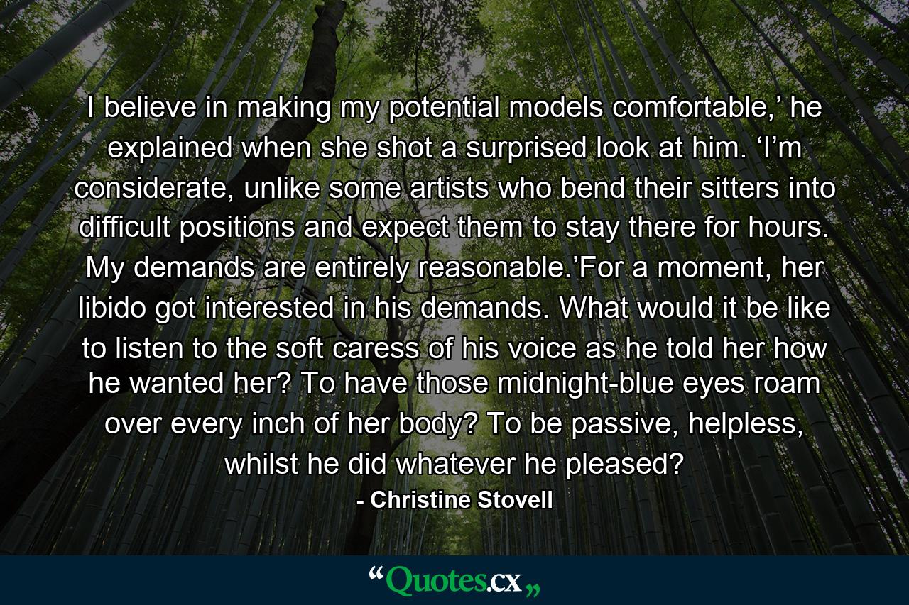 I believe in making my potential models comfortable,’ he explained when she shot a surprised look at him. ‘I’m considerate, unlike some artists who bend their sitters into difficult positions and expect them to stay there for hours. My demands are entirely reasonable.’For a moment, her libido got interested in his demands. What would it be like to listen to the soft caress of his voice as he told her how he wanted her? To have those midnight-blue eyes roam over every inch of her body? To be passive, helpless, whilst he did whatever he pleased? - Quote by Christine Stovell