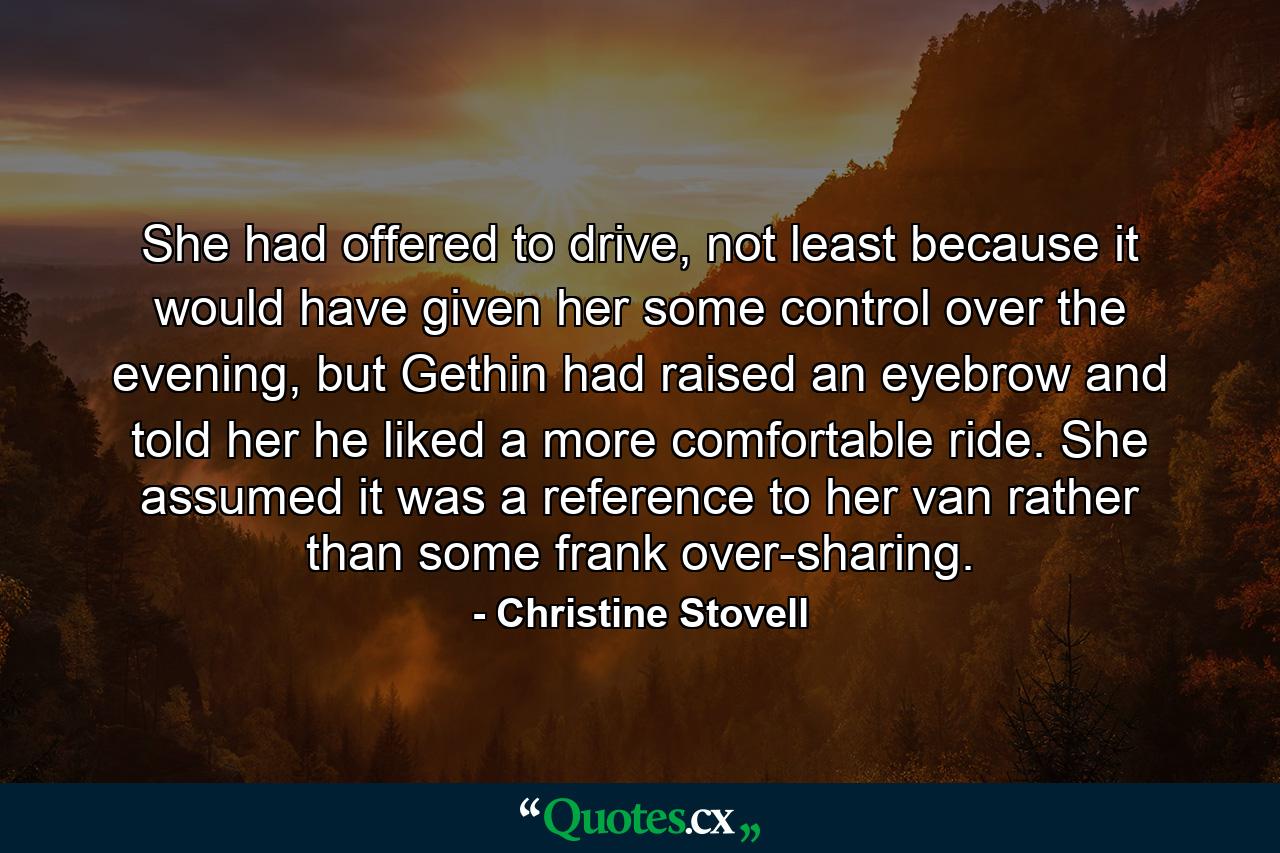 She had offered to drive, not least because it would have given her some control over the evening, but Gethin had raised an eyebrow and told her he liked a more comfortable ride. She assumed it was a reference to her van rather than some frank over-sharing. - Quote by Christine Stovell