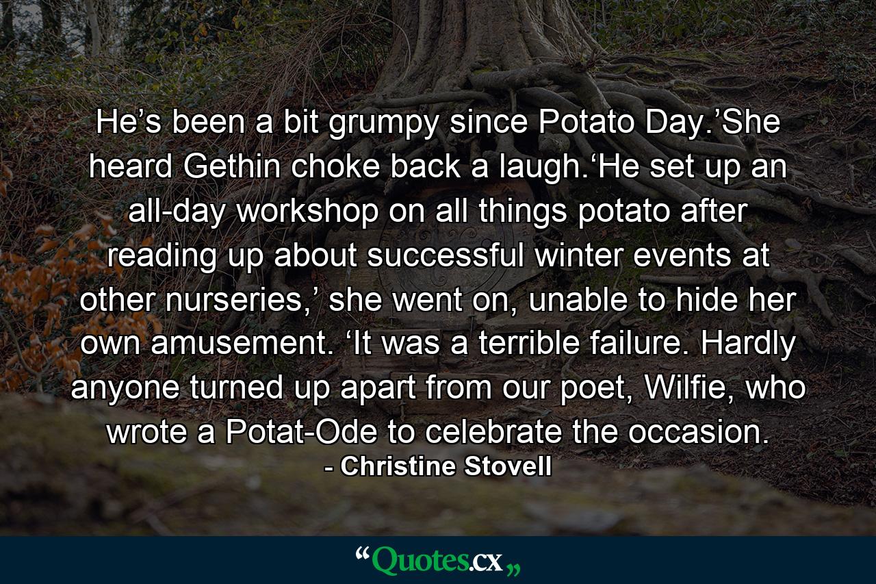 He’s been a bit grumpy since Potato Day.’She heard Gethin choke back a laugh.‘He set up an all-day workshop on all things potato after reading up about successful winter events at other nurseries,’ she went on, unable to hide her own amusement. ‘It was a terrible failure. Hardly anyone turned up apart from our poet, Wilfie, who wrote a Potat-Ode to celebrate the occasion. - Quote by Christine Stovell