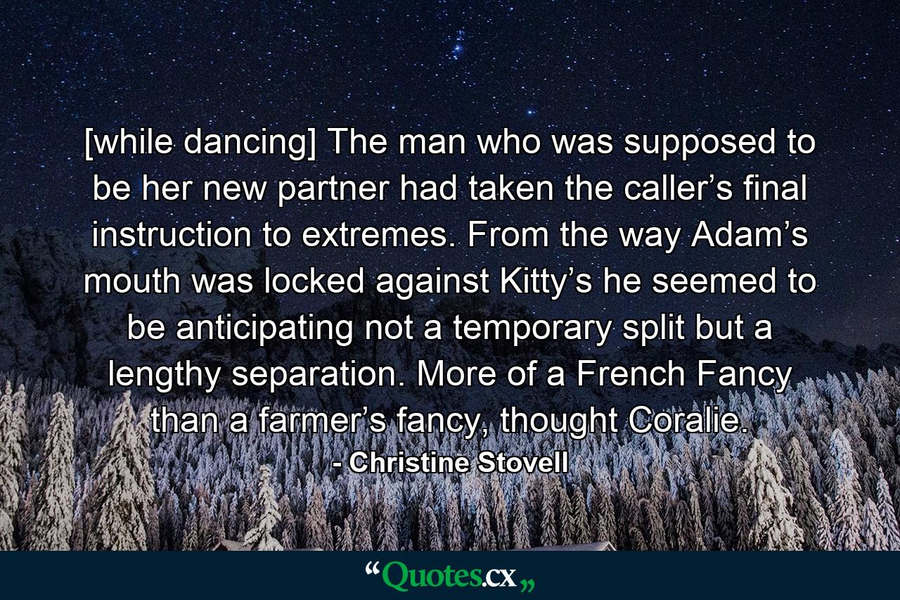 [while dancing] The man who was supposed to be her new partner had taken the caller’s final instruction to extremes. From the way Adam’s mouth was locked against Kitty’s he seemed to be anticipating not a temporary split but a lengthy separation. More of a French Fancy than a farmer’s fancy, thought Coralie. - Quote by Christine Stovell