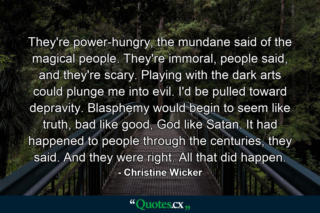 They're power-hungry, the mundane said of the magical people. They're immoral, people said, and they're scary. Playing with the dark arts could plunge me into evil. I'd be pulled toward depravity. Blasphemy would begin to seem like truth, bad like good, God like Satan. It had happened to people through the centuries, they said. And they were right. All that did happen. - Quote by Christine Wicker