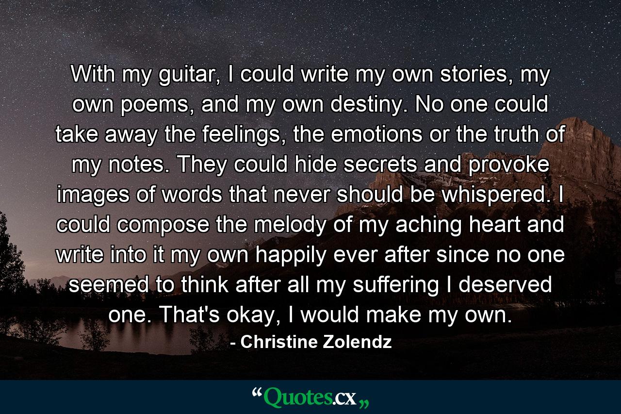 With my guitar, I could write my own stories, my own poems, and my own destiny. No one could take away the feelings, the emotions or the truth of my notes. They could hide secrets and provoke images of words that never should be whispered. I could compose the melody of my aching heart and write into it my own happily ever after since no one seemed to think after all my suffering I deserved one. That's okay, I would make my own. - Quote by Christine Zolendz