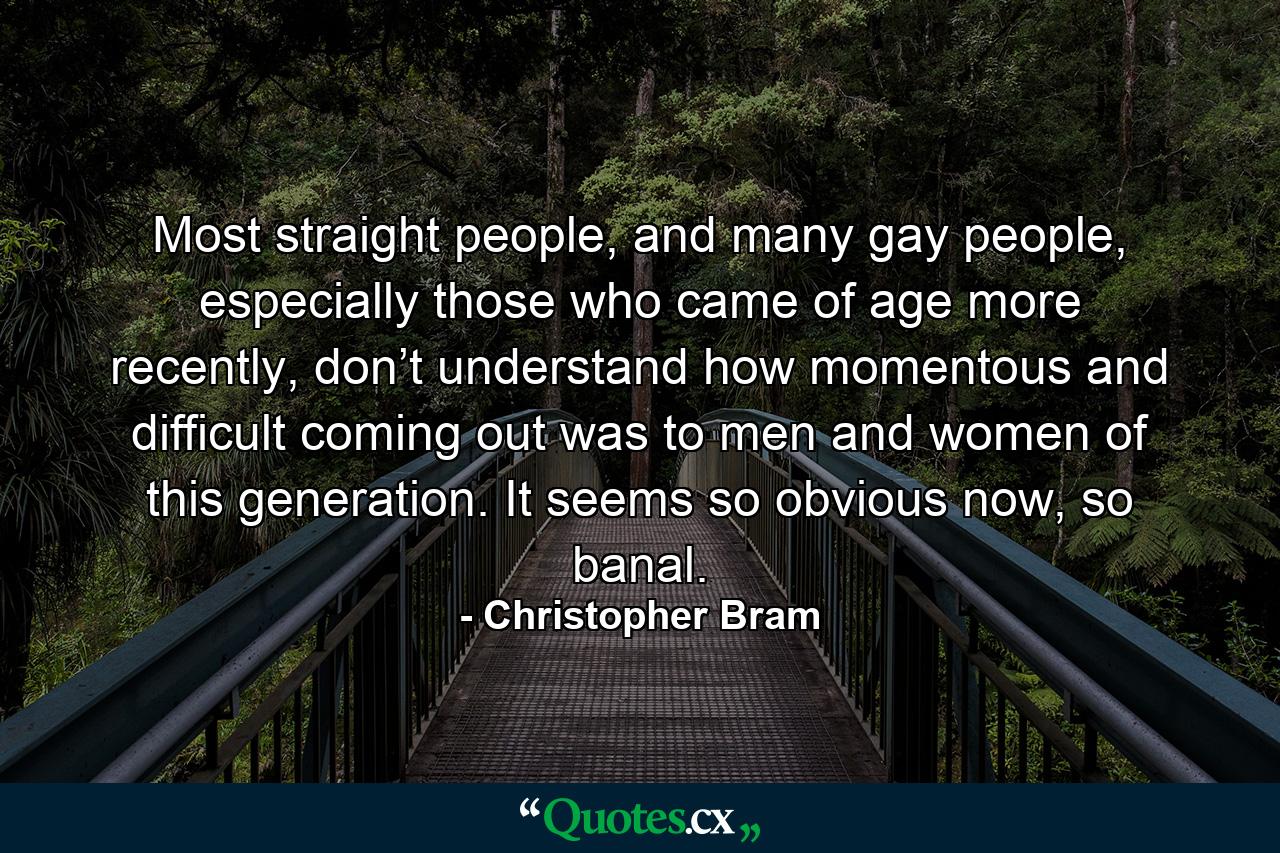 Most straight people, and many gay people, especially those who came of age more recently, don’t understand how momentous and difficult coming out was to men and women of this generation. It seems so obvious now, so banal. - Quote by Christopher Bram