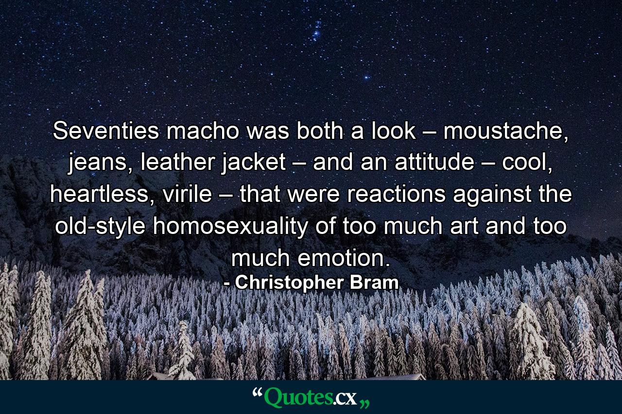 Seventies macho was both a look – moustache, jeans, leather jacket – and an attitude – cool, heartless, virile – that were reactions against the old-style homosexuality of too much art and too much emotion. - Quote by Christopher Bram