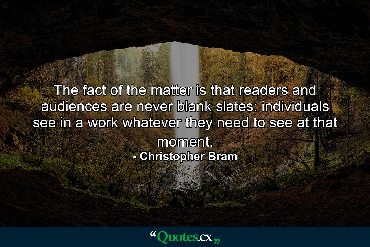 The fact of the matter is that readers and audiences are never blank slates: individuals see in a work whatever they need to see at that moment. - Quote by Christopher Bram