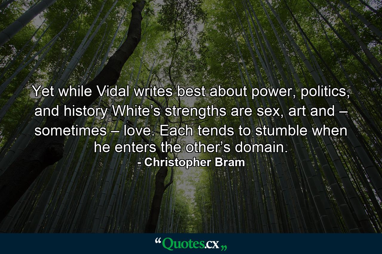 Yet while Vidal writes best about power, politics, and history White’s strengths are sex, art and – sometimes – love. Each tends to stumble when he enters the other’s domain. - Quote by Christopher Bram