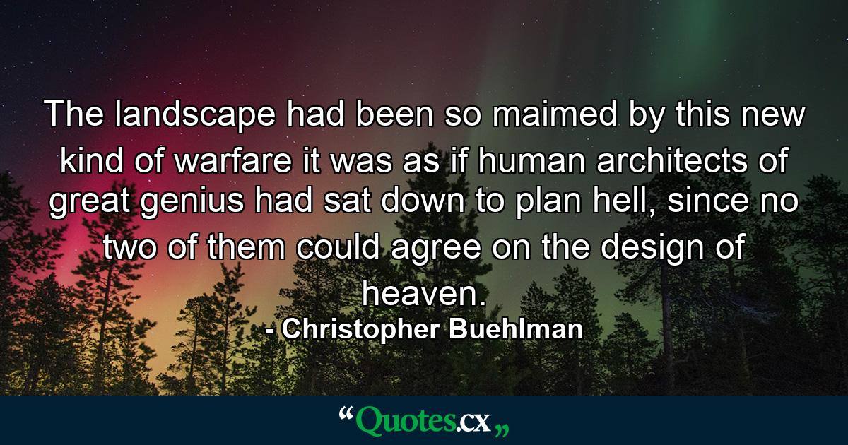 The landscape had been so maimed by this new kind of warfare it was as if human architects of great genius had sat down to plan hell, since no two of them could agree on the design of heaven. - Quote by Christopher Buehlman