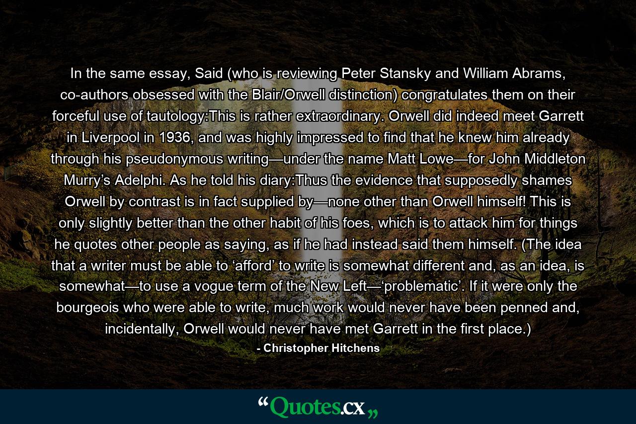 In the same essay, Said (who is reviewing Peter Stansky and William Abrams, co-authors obsessed with the Blair/Orwell distinction) congratulates them on their forceful use of tautology:This is rather extraordinary. Orwell did indeed meet Garrett in Liverpool in 1936, and was highly impressed to find that he knew him already through his pseudonymous writing—under the name Matt Lowe—for John Middleton Murry’s Adelphi. As he told his diary:Thus the evidence that supposedly shames Orwell by contrast is in fact supplied by—none other than Orwell himself! This is only slightly better than the other habit of his foes, which is to attack him for things he quotes other people as saying, as if he had instead said them himself. (The idea that a writer must be able to ‘afford’ to write is somewhat different and, as an idea, is somewhat—to use a vogue term of the New Left—‘problematic’. If it were only the bourgeois who were able to write, much work would never have been penned and, incidentally, Orwell would never have met Garrett in the first place.) - Quote by Christopher Hitchens