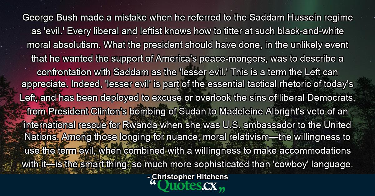 George Bush made a mistake when he referred to the Saddam Hussein regime as 'evil.' Every liberal and leftist knows how to titter at such black-and-white moral absolutism. What the president should have done, in the unlikely event that he wanted the support of America's peace-mongers, was to describe a confrontation with Saddam as the 'lesser evil.' This is a term the Left can appreciate. Indeed, 'lesser evil' is part of the essential tactical rhetoric of today's Left, and has been deployed to excuse or overlook the sins of liberal Democrats, from President Clinton's bombing of Sudan to Madeleine Albright's veto of an international rescue for Rwanda when she was U.S. ambassador to the United Nations. Among those longing for nuance, moral relativism—the willingness to use the term evil, when combined with a willingness to make accommodations with it—is the smart thing: so much more sophisticated than 'cowboy' language. - Quote by Christopher Hitchens