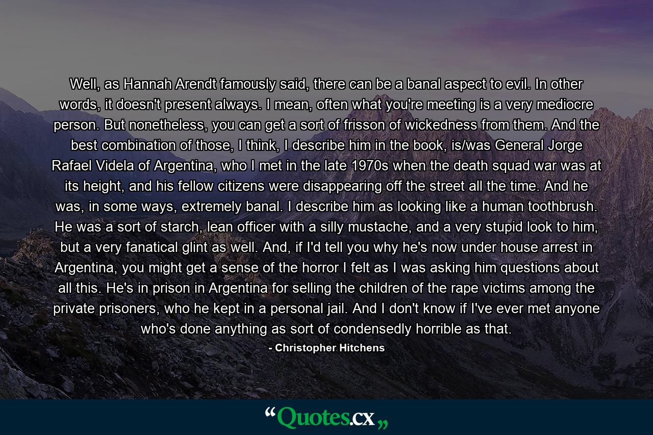 Well, as Hannah Arendt famously said, there can be a banal aspect to evil. In other words, it doesn't present always. I mean, often what you're meeting is a very mediocre person. But nonetheless, you can get a sort of frisson of wickedness from them. And the best combination of those, I think, I describe him in the book, is/was General Jorge Rafael Videla of Argentina, who I met in the late 1970s when the death squad war was at its height, and his fellow citizens were disappearing off the street all the time. And he was, in some ways, extremely banal. I describe him as looking like a human toothbrush. He was a sort of starch, lean officer with a silly mustache, and a very stupid look to him, but a very fanatical glint as well. And, if I'd tell you why he's now under house arrest in Argentina, you might get a sense of the horror I felt as I was asking him questions about all this. He's in prison in Argentina for selling the children of the rape victims among the private prisoners, who he kept in a personal jail. And I don't know if I've ever met anyone who's done anything as sort of condensedly horrible as that. - Quote by Christopher Hitchens