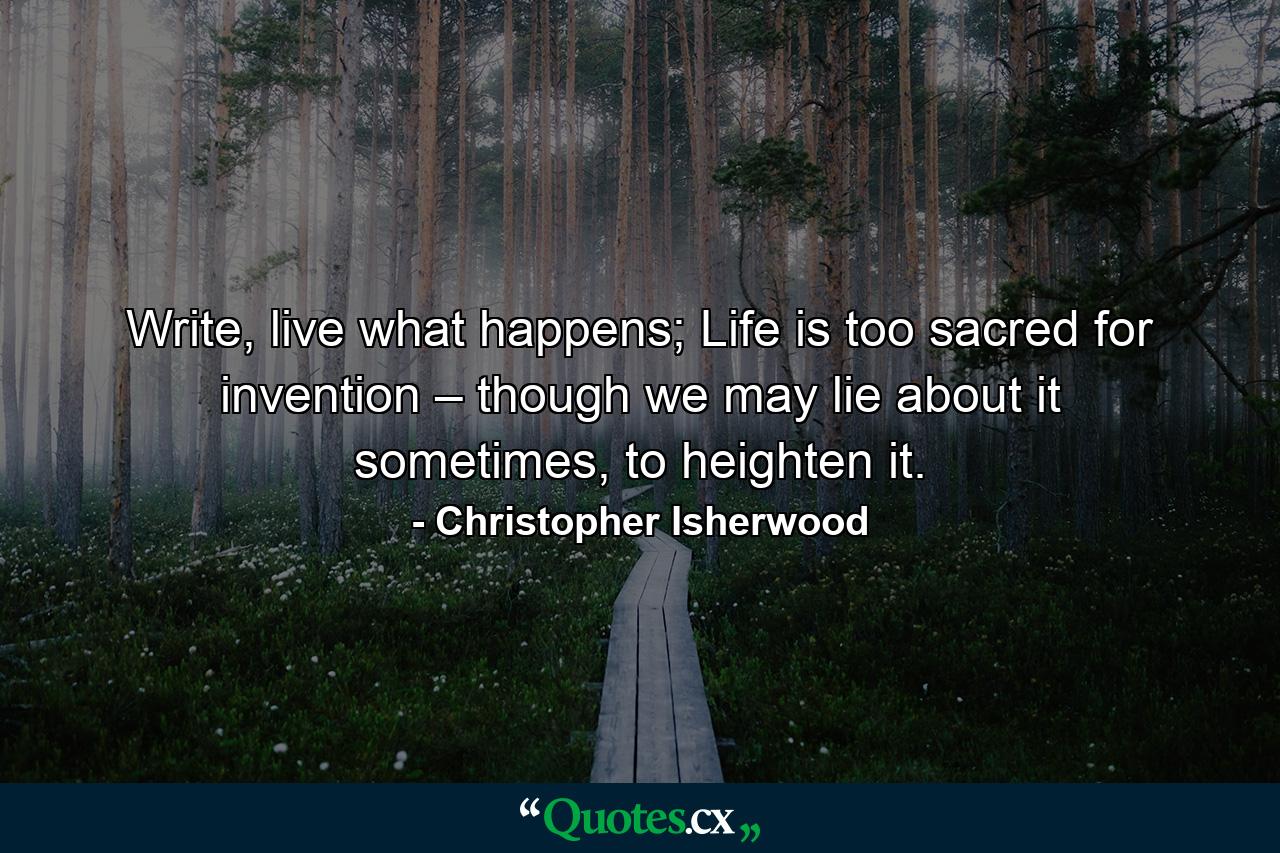 Write, live what happens; Life is too sacred for invention – though we may lie about it sometimes, to heighten it. - Quote by Christopher Isherwood