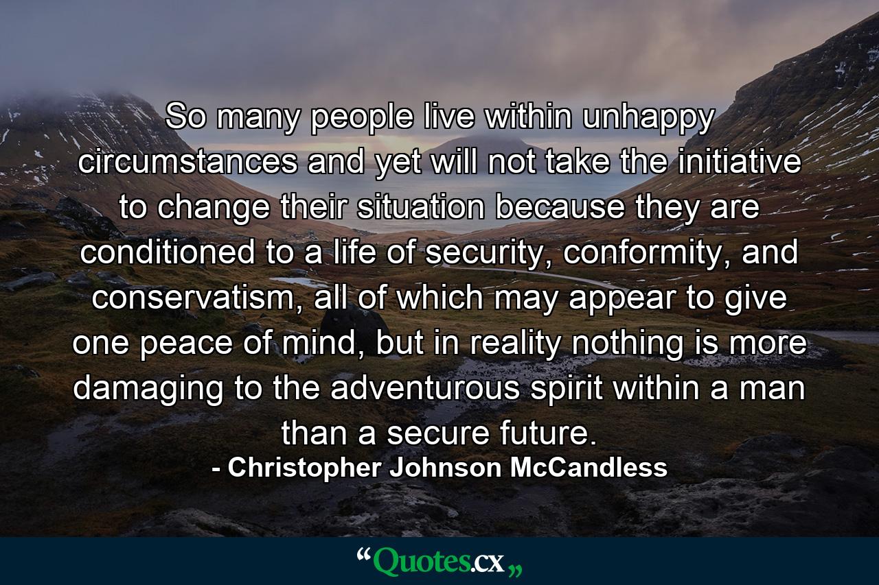 So many people live within unhappy circumstances and yet will not take the initiative to change their situation because they are conditioned to a life of security, conformity, and conservatism, all of which may appear to give one peace of mind, but in reality nothing is more damaging to the adventurous spirit within a man than a secure future. - Quote by Christopher Johnson McCandless