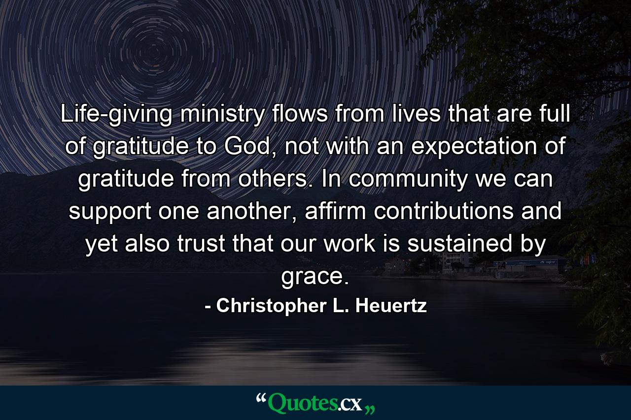 Life-giving ministry flows from lives that are full of gratitude to God, not with an expectation of gratitude from others. In community we can support one another, affirm contributions and yet also trust that our work is sustained by grace. - Quote by Christopher L. Heuertz