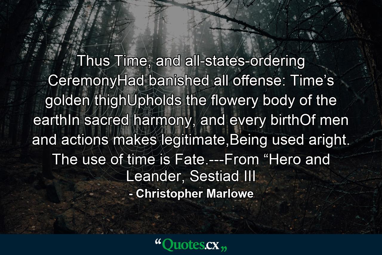 Thus Time, and all-states-ordering CeremonyHad banished all offense: Time’s golden thighUpholds the flowery body of the earthIn sacred harmony, and every birthOf men and actions makes legitimate,Being used aright. The use of time is Fate.---From “Hero and Leander, Sestiad III - Quote by Christopher Marlowe