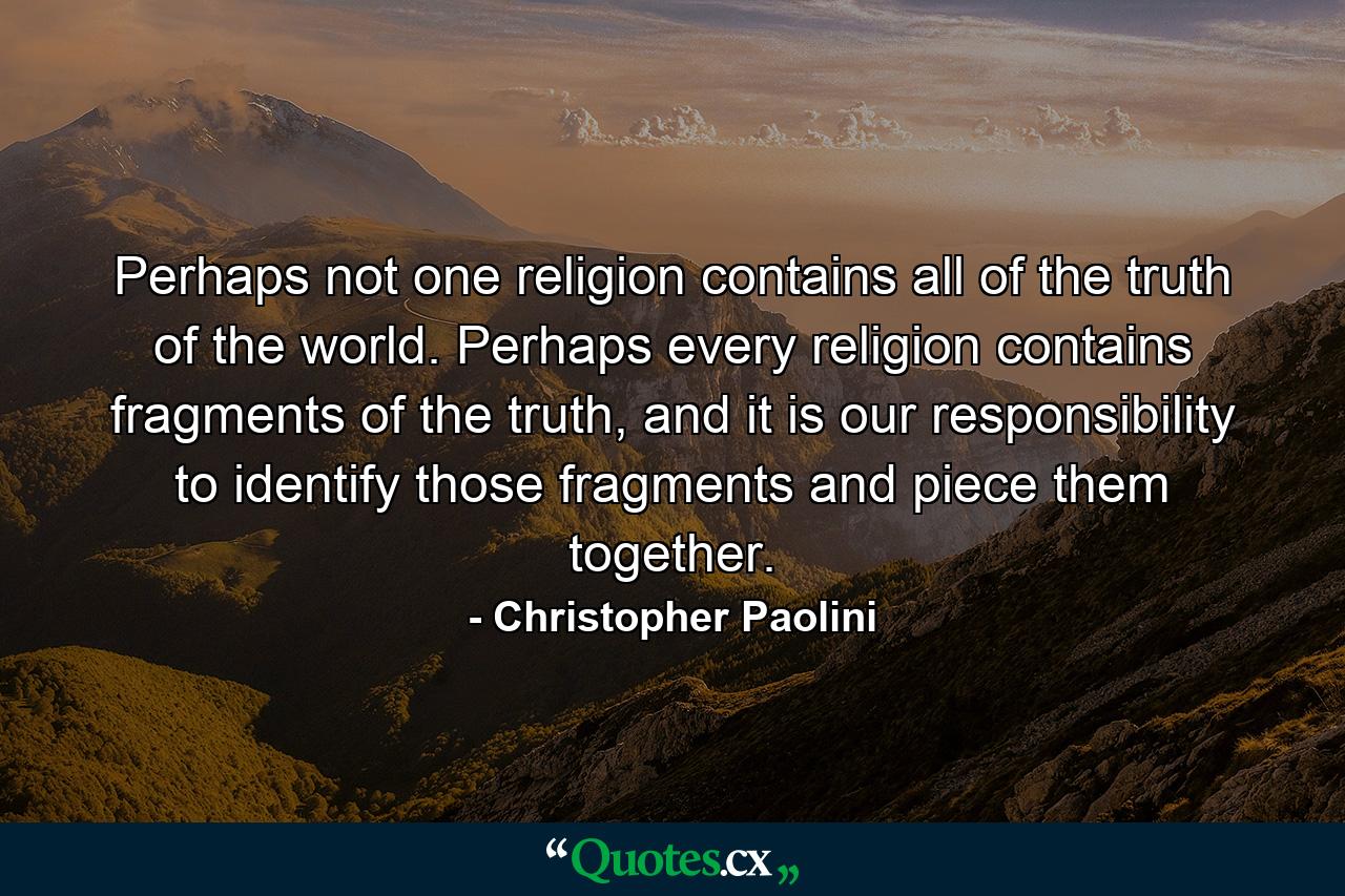 Perhaps not one religion contains all of the truth of the world. Perhaps every religion contains fragments of the truth, and it is our responsibility to identify those fragments and piece them together. - Quote by Christopher Paolini