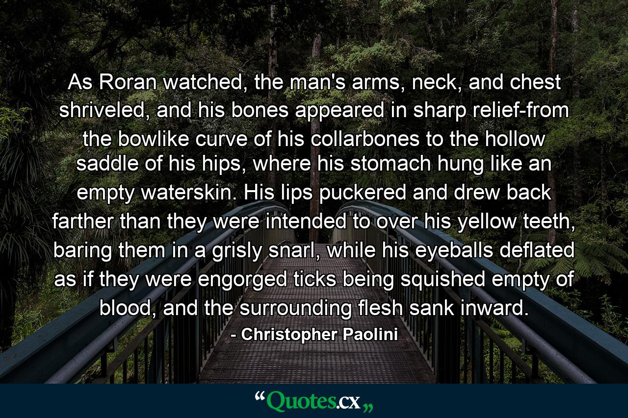 As Roran watched, the man's arms, neck, and chest shriveled, and his bones appeared in sharp relief-from the bowlike curve of his collarbones to the hollow saddle of his hips, where his stomach hung like an empty waterskin. His lips puckered and drew back farther than they were intended to over his yellow teeth, baring them in a grisly snarl, while his eyeballs deflated as if they were engorged ticks being squished empty of blood, and the surrounding flesh sank inward. - Quote by Christopher Paolini