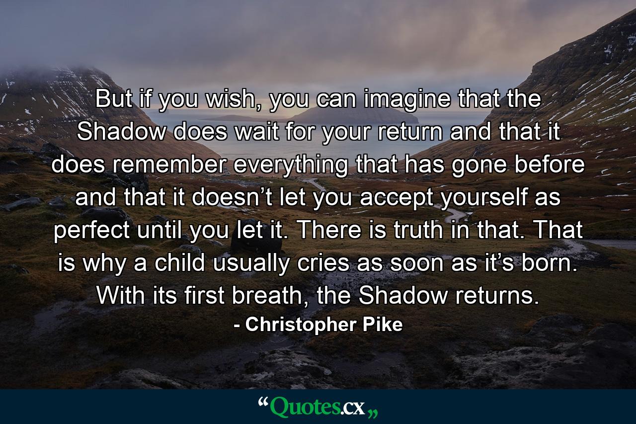 But if you wish, you can imagine that the Shadow does wait for your return and that it does remember everything that has gone before and that it doesn’t let you accept yourself as perfect until you let it. There is truth in that. That is why a child usually cries as soon as it’s born. With its first breath, the Shadow returns. - Quote by Christopher Pike