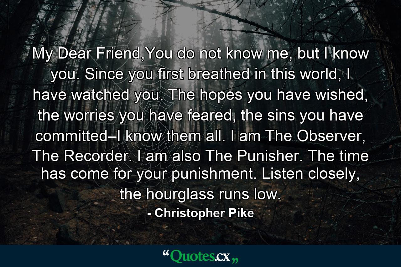 My Dear Friend,You do not know me, but I know you. Since you first breathed in this world, I have watched you. The hopes you have wished, the worries you have feared, the sins you have committed–I know them all. I am The Observer, The Recorder. I am also The Punisher. The time has come for your punishment. Listen closely, the hourglass runs low. - Quote by Christopher Pike