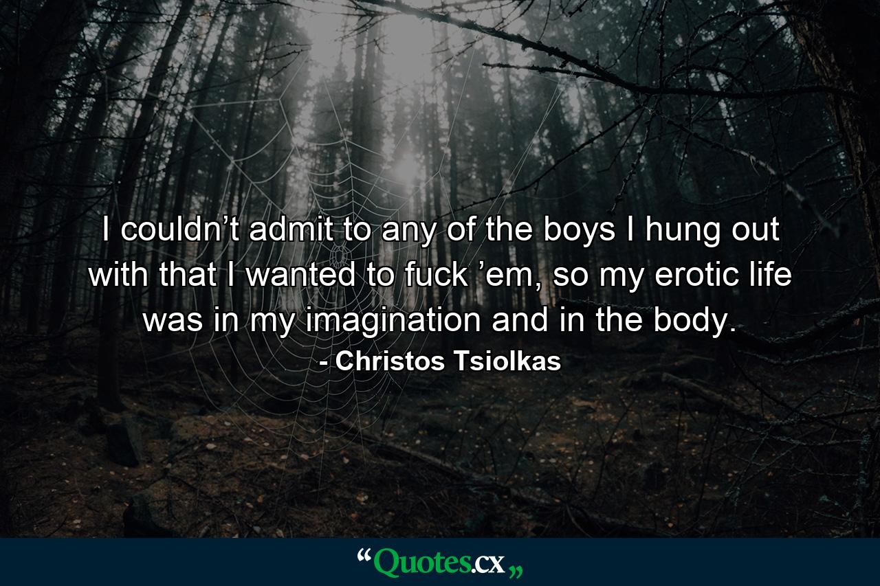 I couldn’t admit to any of the boys I hung out with that I wanted to fuck ’em, so my erotic life was in my imagination and in the body. - Quote by Christos Tsiolkas