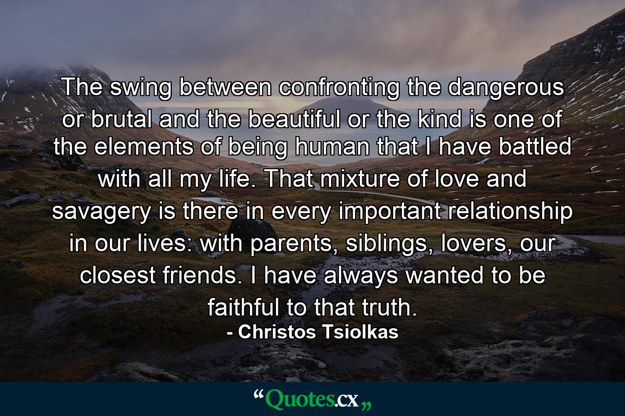 The swing between confronting the dangerous or brutal and the beautiful or the kind is one of the elements of being human that I have battled with all my life. That mixture of love and savagery is there in every important relationship in our lives: with parents, siblings, lovers, our closest friends. I have always wanted to be faithful to that truth. - Quote by Christos Tsiolkas