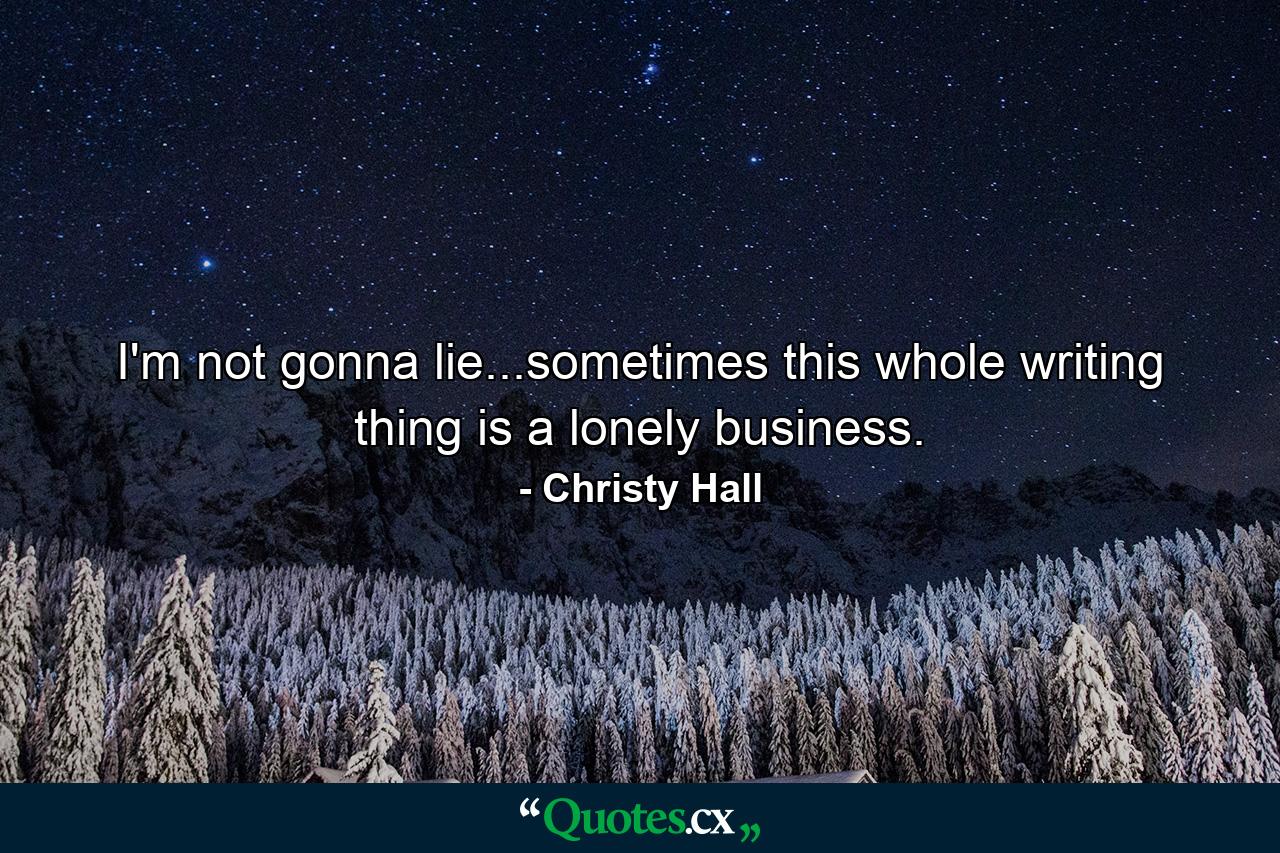 I'm not gonna lie...sometimes this whole writing thing is a lonely business. - Quote by Christy Hall