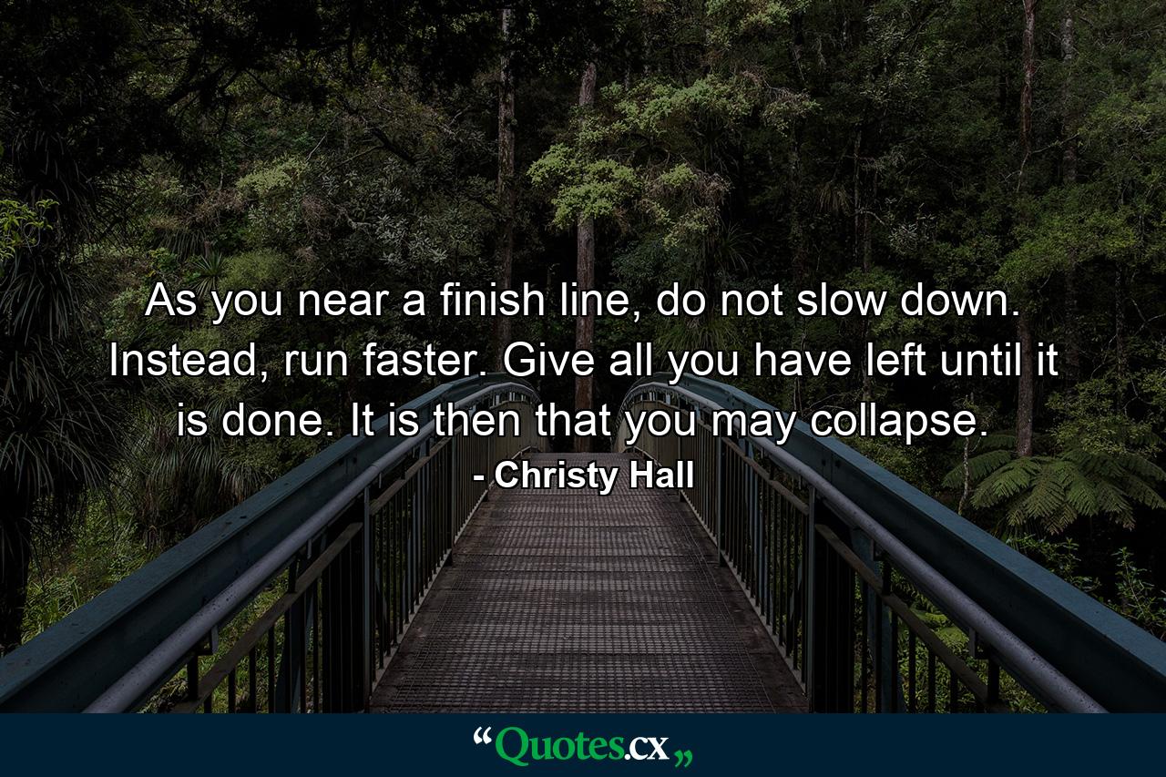 As you near a finish line, do not slow down. Instead, run faster. Give all you have left until it is done. It is then that you may collapse. - Quote by Christy Hall