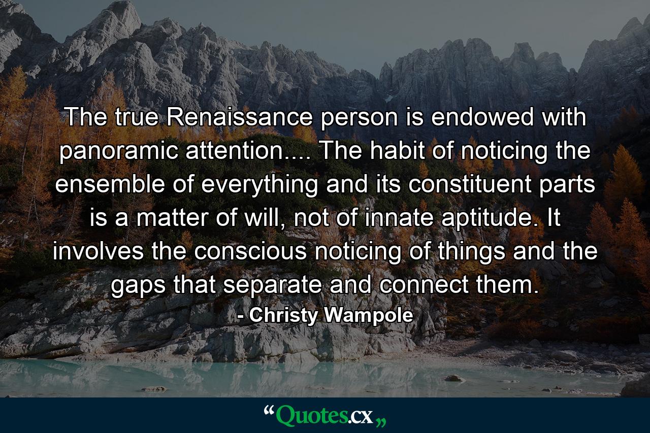 The true Renaissance person is endowed with panoramic attention.... The habit of noticing the ensemble of everything and its constituent parts is a matter of will, not of innate aptitude. It involves the conscious noticing of things and the gaps that separate and connect them. - Quote by Christy Wampole