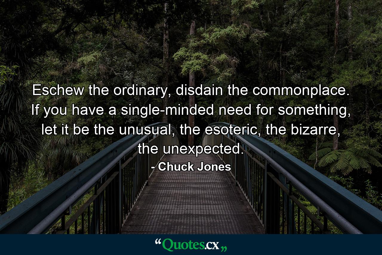 Eschew the ordinary, disdain the commonplace. If you have a single-minded need for something, let it be the unusual, the esoteric, the bizarre, the unexpected. - Quote by Chuck Jones