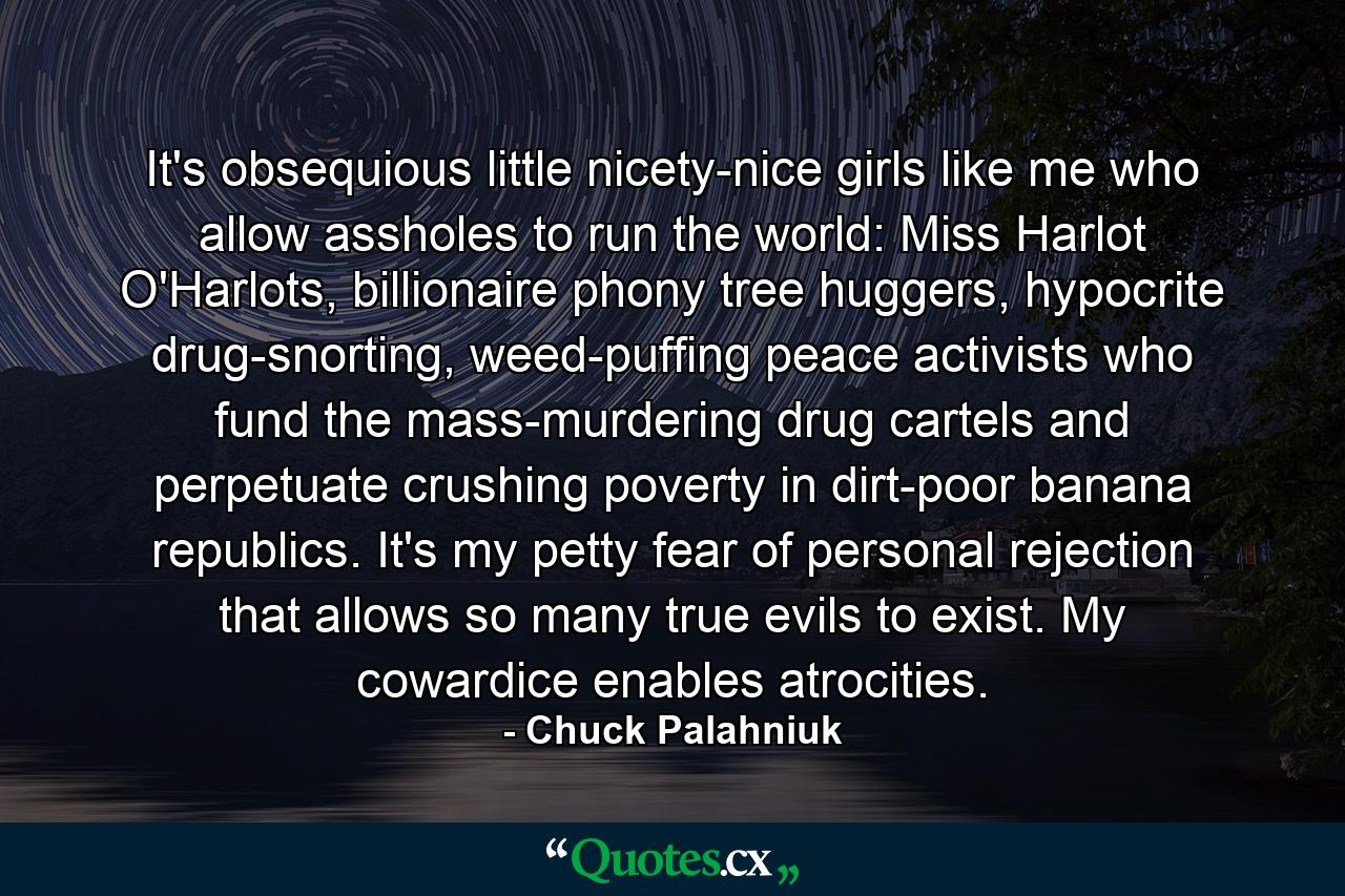 It's obsequious little nicety-nice girls like me who allow assholes to run the world: Miss Harlot O'Harlots, billionaire phony tree huggers, hypocrite drug-snorting, weed-puffing peace activists who fund the mass-murdering drug cartels and perpetuate crushing poverty in dirt-poor banana republics. It's my petty fear of personal rejection that allows so many true evils to exist. My cowardice enables atrocities. - Quote by Chuck Palahniuk