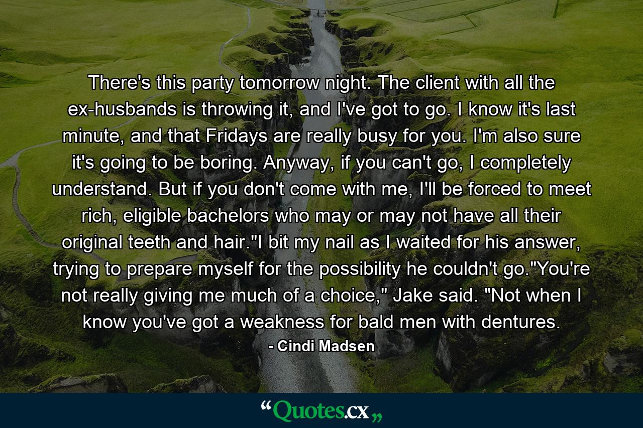 There's this party tomorrow night. The client with all the ex-husbands is throwing it, and I've got to go. I know it's last minute, and that Fridays are really busy for you. I'm also sure it's going to be boring. Anyway, if you can't go, I completely understand. But if you don't come with me, I'll be forced to meet rich, eligible bachelors who may or may not have all their original teeth and hair.