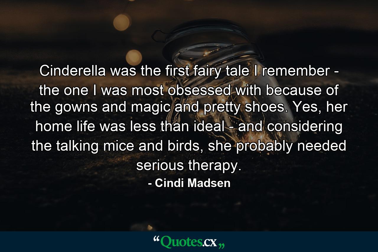 Cinderella was the first fairy tale I remember - the one I was most obsessed with because of the gowns and magic and pretty shoes. Yes, her home life was less than ideal - and considering the talking mice and birds, she probably needed serious therapy. - Quote by Cindi Madsen